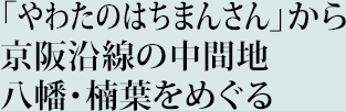 「やわたのはちまんさん」から京阪沿線の中間地八幡・楠葉をめぐる