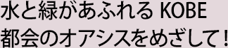 水と緑があふれる KOBE 都会のオアシスをめざして！