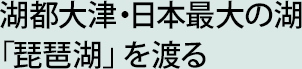 湖都大津・日本最大の湖「琵琶湖」を渡る